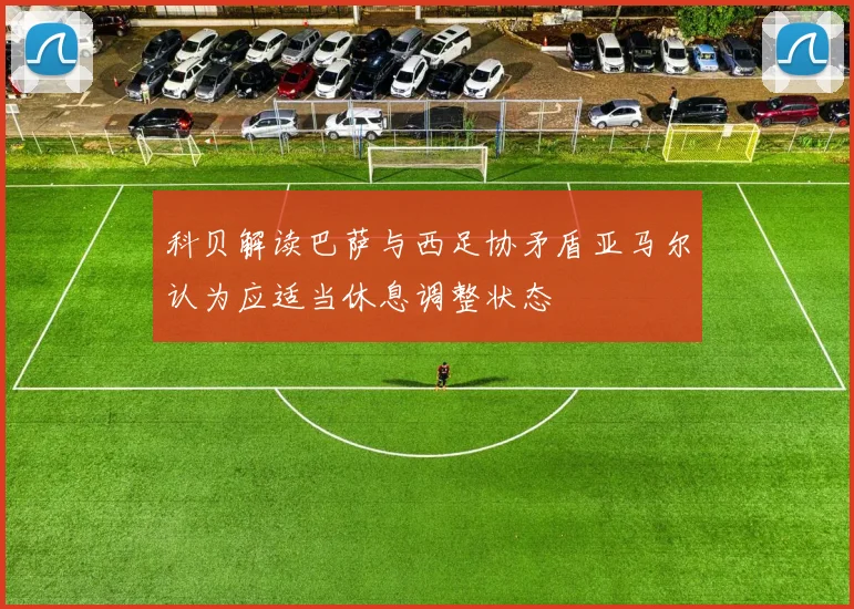 科贝解读巴萨与西足协矛盾亚马尔认为应适当休息调整状态