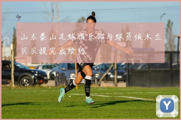 山东泰山足球俱乐部与球员依木兰买买提完成续约