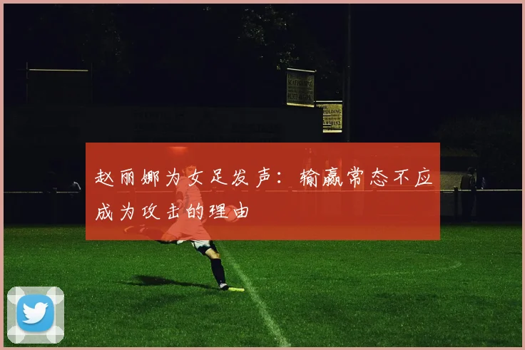 赵丽娜为女足发声：输赢常态不应成为攻击的理由