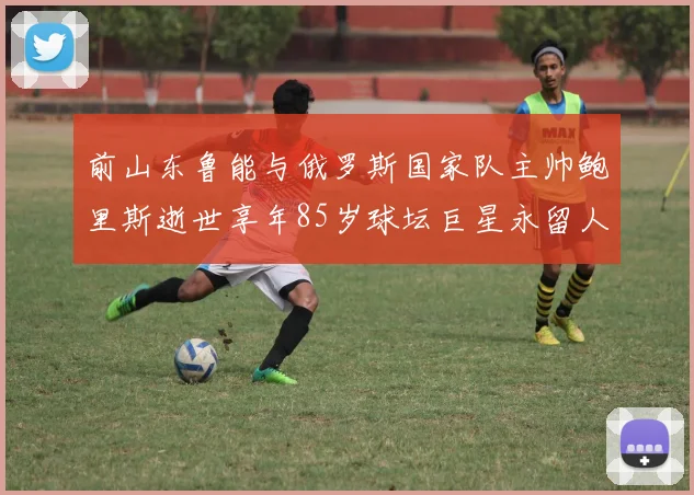 前山东鲁能与俄罗斯国家队主帅鲍里斯逝世享年85岁球坛巨星永留人间