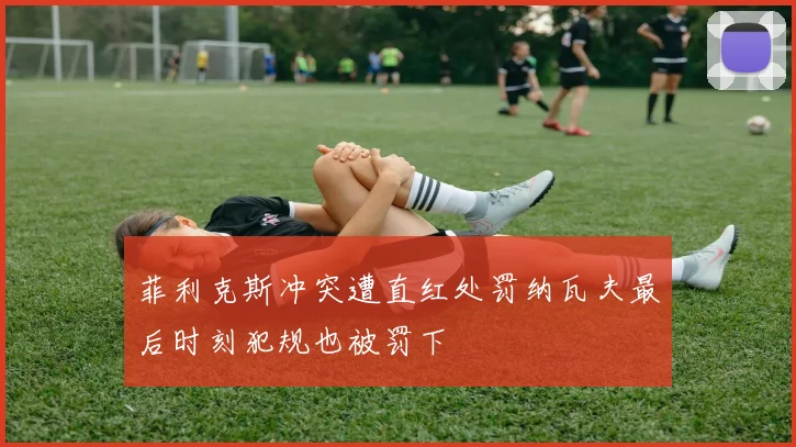 菲利克斯冲突遭直红处罚纳瓦夫最后时刻犯规也被罚下
