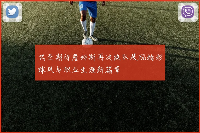 武圣期待詹姆斯再次换队展现精彩球风与职业生涯新篇章