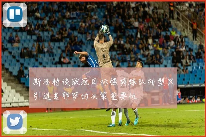 斯洛特谈欧冠目标强调球队转型只引进基耶萨的决策重要性