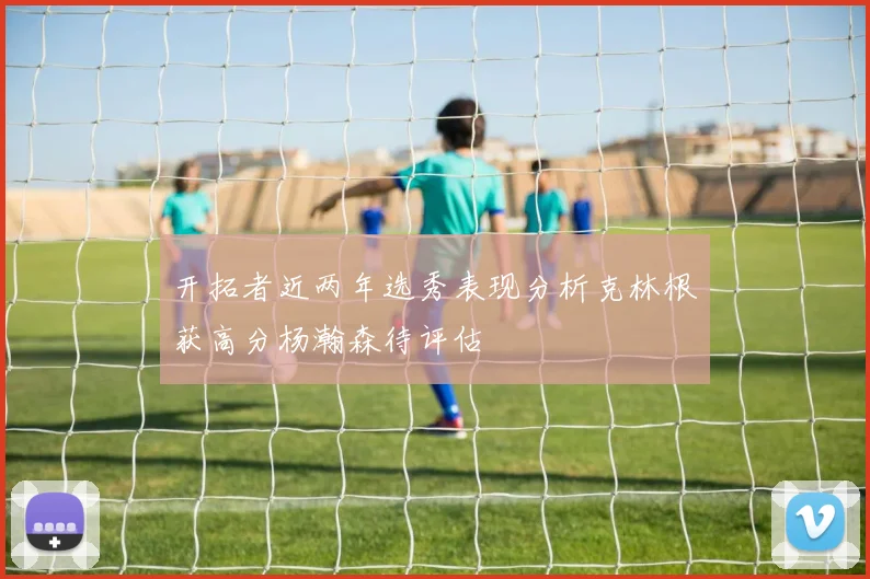 开拓者近两年选秀表现分析克林根获高分杨瀚森待评估