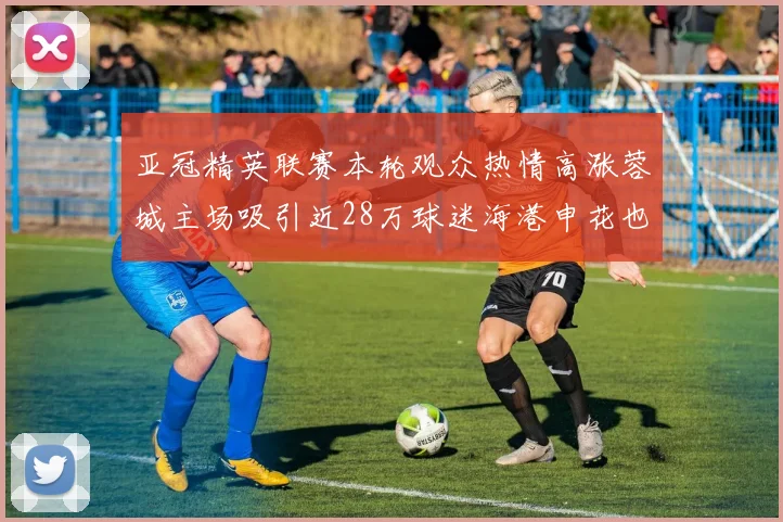 亚冠精英联赛本轮观众热情高涨蓉城主场吸引近28万球迷海港申花也超万人到场