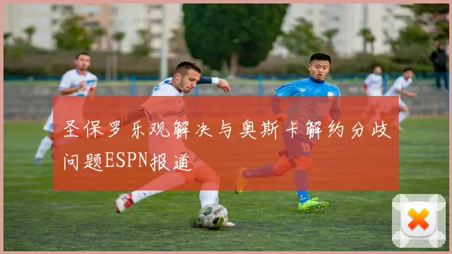 圣保罗乐观解决与奥斯卡解约分歧问题ESPN报道