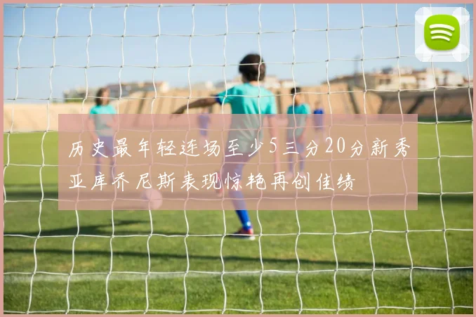 历史最年轻连场至少5三分20分新秀亚库乔尼斯表现惊艳再创佳绩