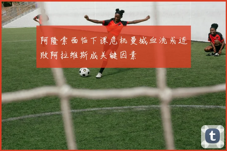 阿隆索面临下课危机曼城血洗或连败阿拉维斯成关键因素