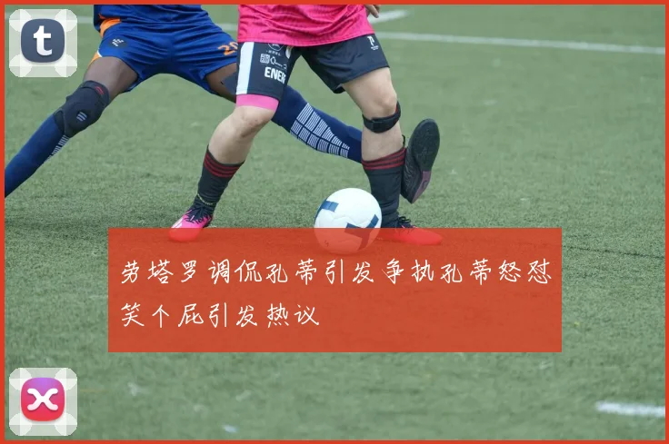 劳塔罗调侃孔蒂引发争执孔蒂怒怼笑个屁引发热议