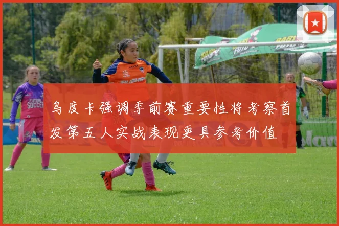 乌度卡强调季前赛重要性将考察首发第五人实战表现更具参考价值