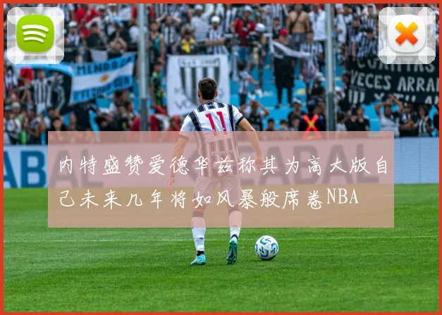 内特盛赞爱德华兹称其为高大版自己未来几年将如风暴般席卷NBA