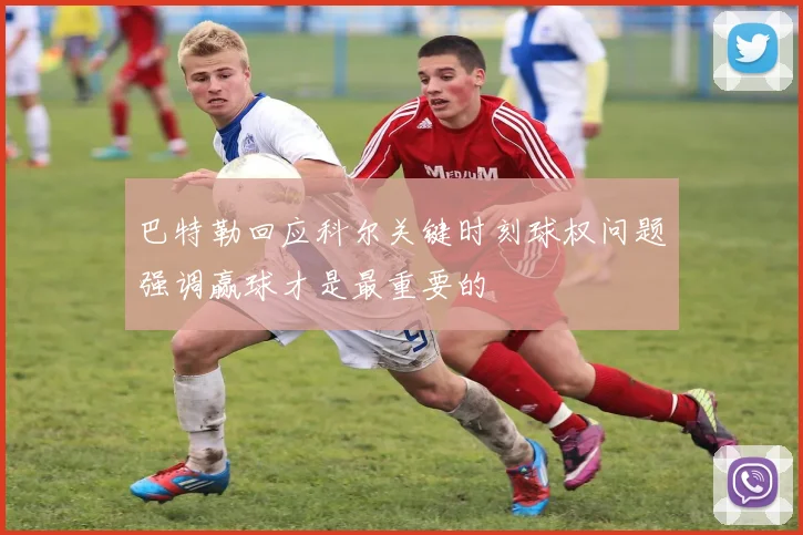 巴特勒回应科尔关键时刻球权问题强调赢球才是最重要的