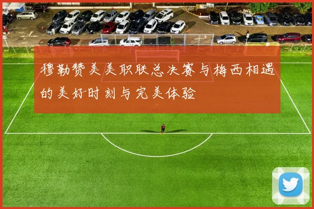 穆勒赞美美职联总决赛与梅西相遇的美好时刻与完美体验